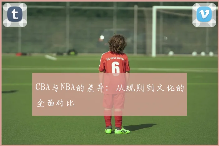 CBA与NBA的差异:从规则到文化的全面对比