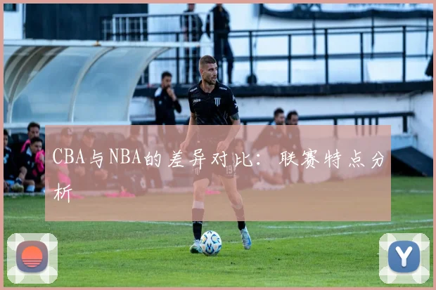 CBA与NBA的差异对比:联赛特点分析