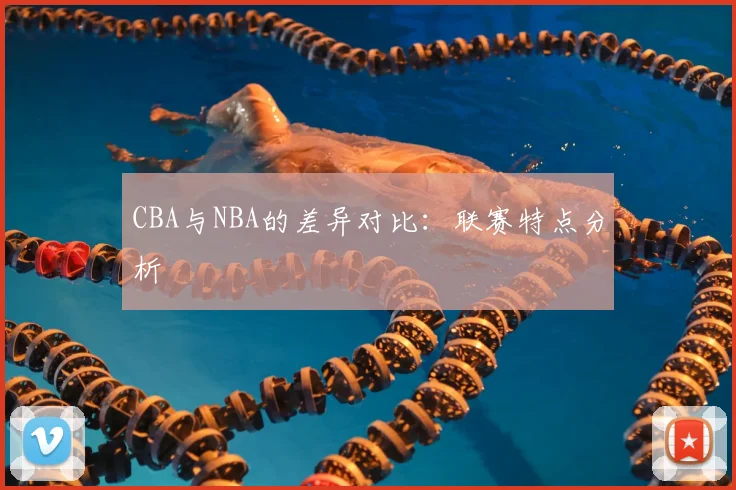 CBA与NBA的差异对比:联赛特点分析